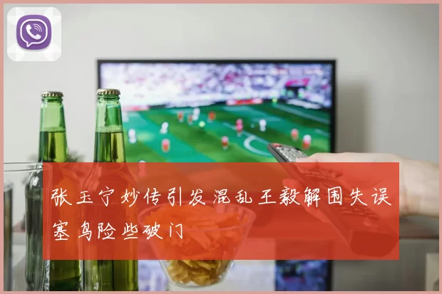 张玉宁妙传引发混乱王毅解围失误塞鸟险些破门