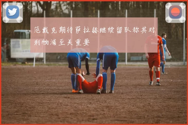 范戴克期待萨拉赫继续留队称其对利物浦至关重要