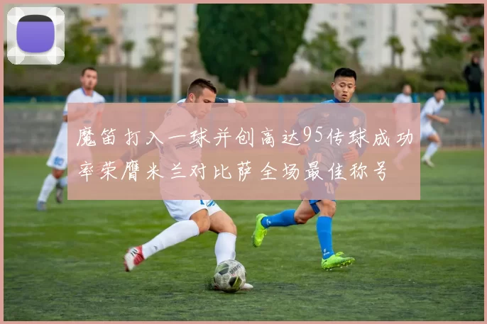 魔笛打入一球并创高达95传球成功率荣膺米兰对比萨全场最佳称号