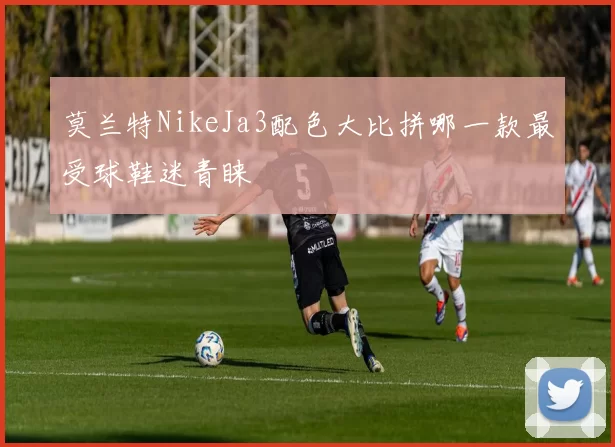 莫兰特NikeJa3配色大比拼哪一款最受球鞋迷青睐