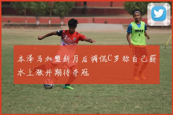 本泽马加盟新月后调侃C罗称自己薪水上涨并期待夺冠