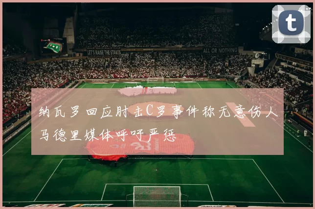 纳瓦罗回应肘击C罗事件称无意伤人马德里媒体呼吁严惩