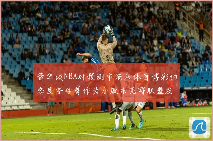 萧华谈NBA对预测市场和体育博彩的态度字母哥作为小股东无碍联盟发展