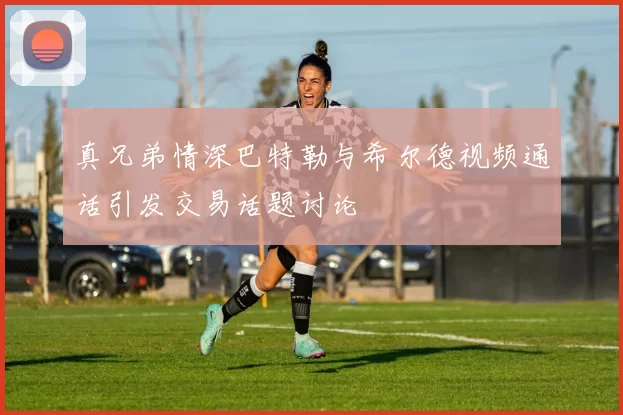 真兄弟情深巴特勒与希尔德视频通话引发交易话题讨论