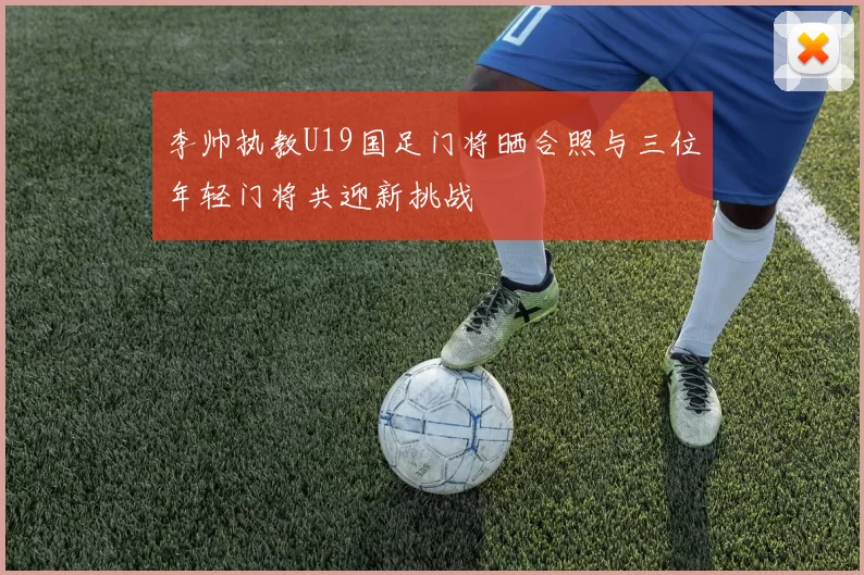 李帅执教U19国足门将晒合照与三位年轻门将共迎新挑战