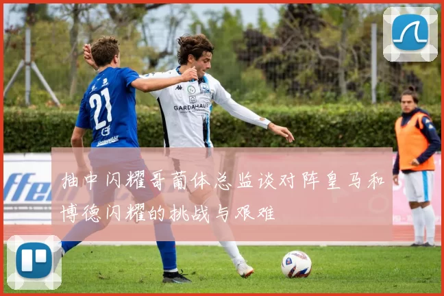 抽中闪耀哥葡体总监谈对阵皇马和博德闪耀的挑战与艰难