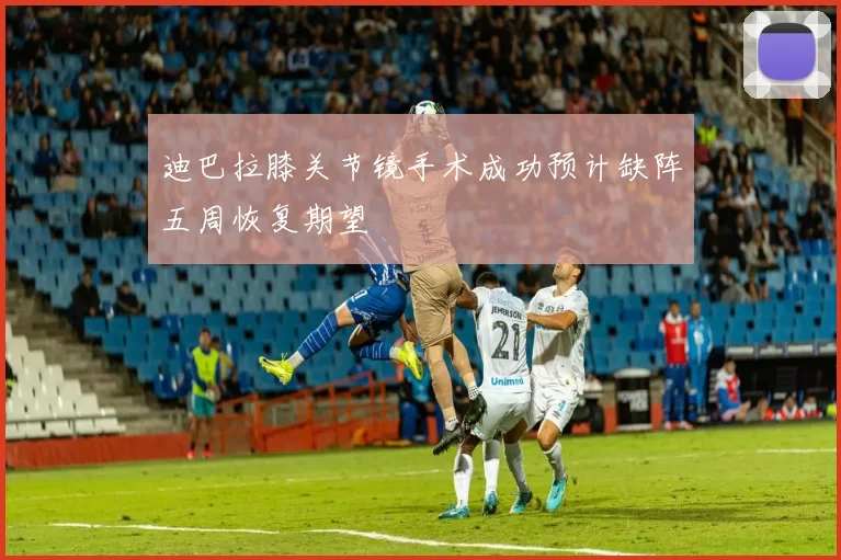 迪巴拉膝关节镜手术成功预计缺阵五周恢复期望
