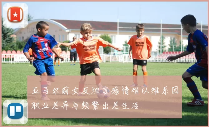 亚马尔前女友坦言感情难以维系因职业差异与频繁出差生活
