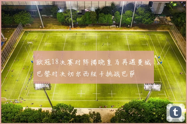 欧冠18决赛对阵揭晓皇马再遇曼城巴黎对决切尔西纽卡挑战巴萨