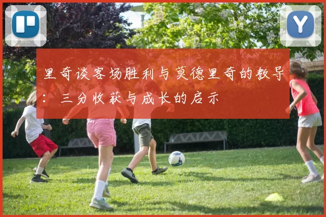 里奇谈客场胜利与莫德里奇的教导：三分收获与成长的启示