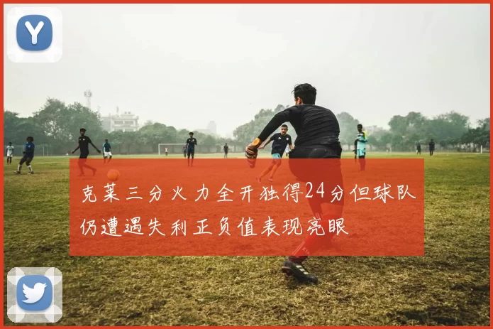 克莱三分火力全开独得24分但球队仍遭遇失利正负值表现亮眼