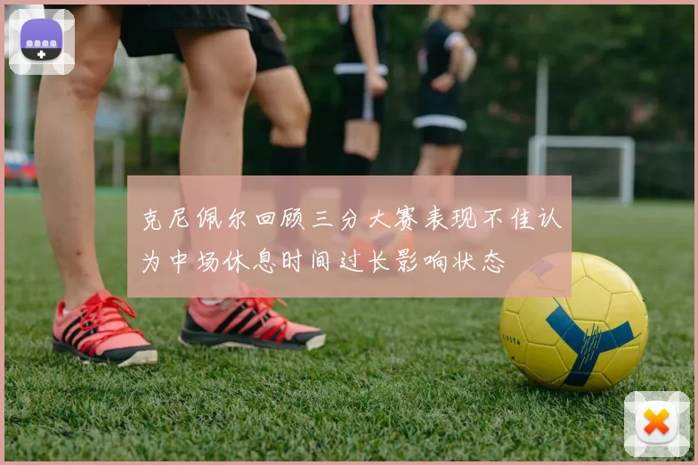 克尼佩尔回顾三分大赛表现不佳认为中场休息时间过长影响状态