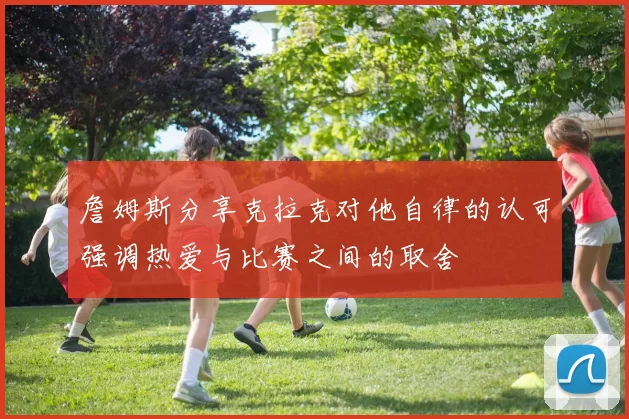 詹姆斯分享克拉克对他自律的认可强调热爱与比赛之间的取舍
