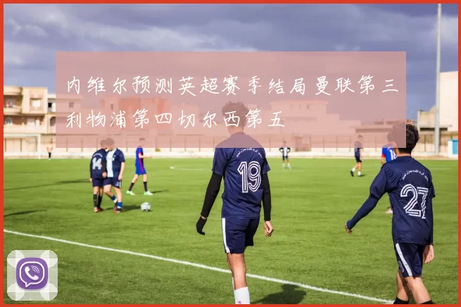内维尔预测英超赛季结局曼联第三利物浦第四切尔西第五