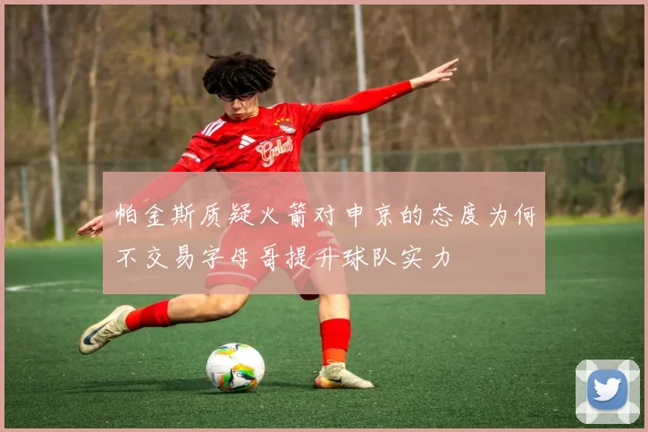 帕金斯质疑火箭对申京的态度为何不交易字母哥提升球队实力