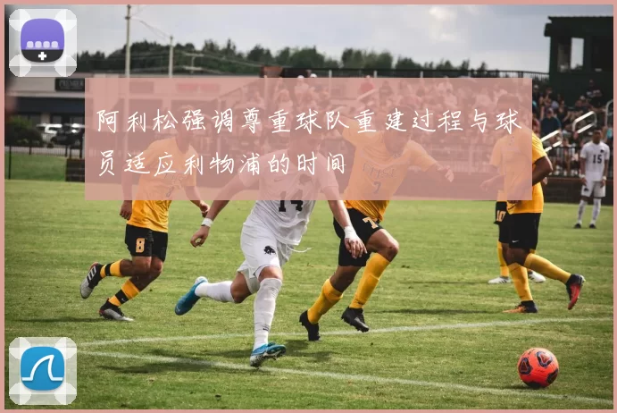 阿利松强调尊重球队重建过程与球员适应利物浦的时间