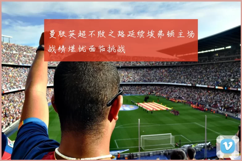 曼联英超不败之路延续埃弗顿主场战绩堪忧面临挑战