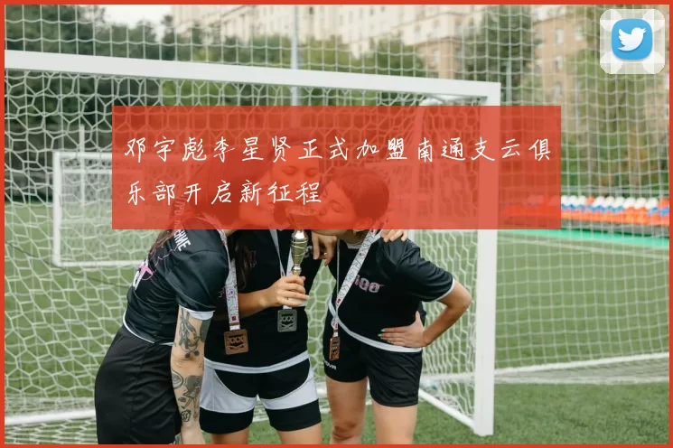 邓宇彪李星贤正式加盟南通支云俱乐部开启新征程