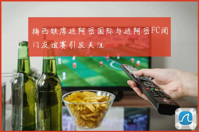 梅西缺席迈阿密国际与迈阿密FC闭门友谊赛引发关注