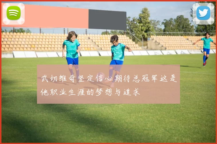 武切维奇坚定信心期待总冠军这是他职业生涯的梦想与追求