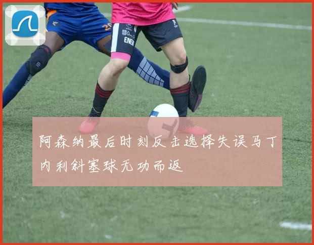 阿森纳最后时刻反击选择失误马丁内利斜塞球无功而返