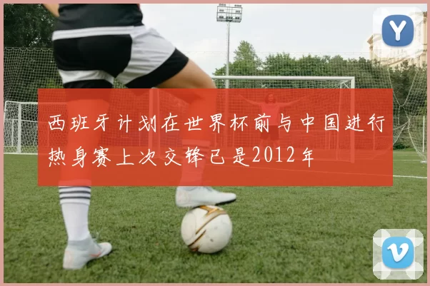 西班牙计划在世界杯前与中国进行热身赛上次交锋已是2012年