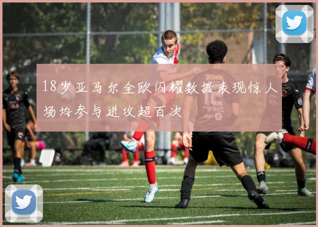 18岁亚马尔全欧闪耀数据表现惊人场均参与进攻超百次