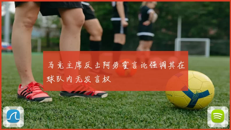 马竞主席反击阿劳霍言论强调其在球队内无发言权