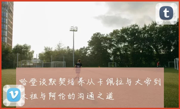 哈登谈默契培养从卡佩拉与大帝到大祖与阿伦的沟通之道