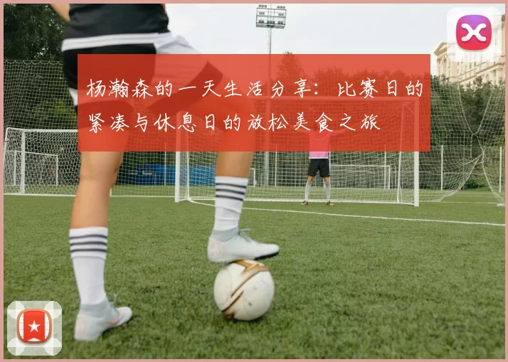 杨瀚森的一天生活分享：比赛日的紧凑与休息日的放松美食之旅