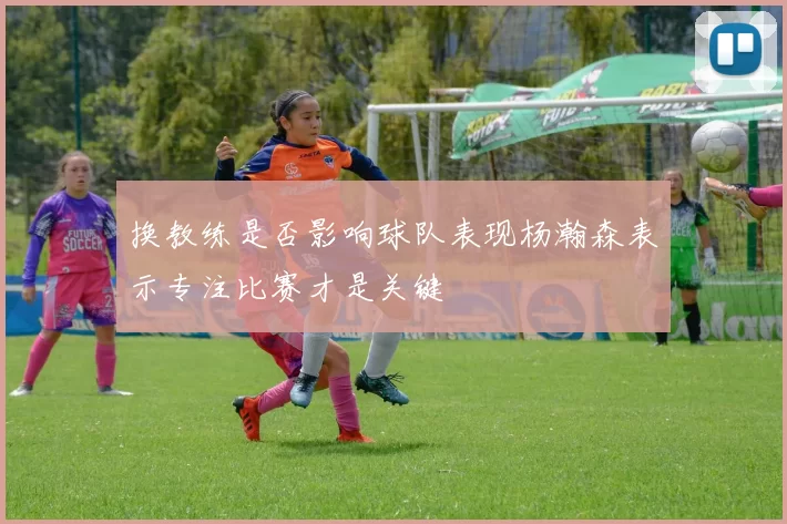 换教练是否影响球队表现杨瀚森表示专注比赛才是关键