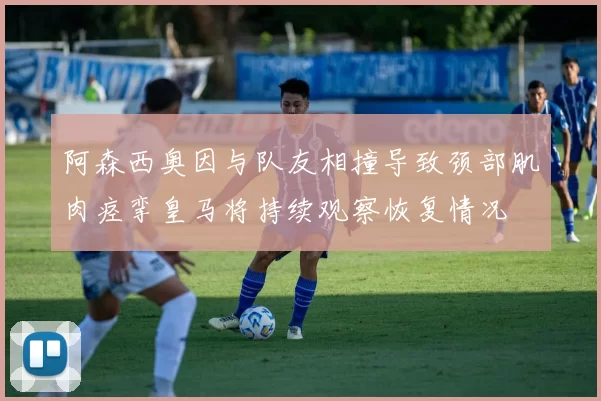 阿森西奥因与队友相撞导致颈部肌肉痉挛皇马将持续观察恢复情况