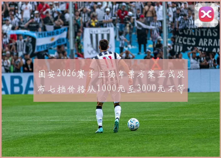 国安2026赛季主场年票方案正式发布七档价格从1000元至3000元不等